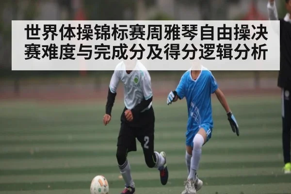世界体操锦标赛周雅琴自由操决赛难度与完成分及得分逻辑分析